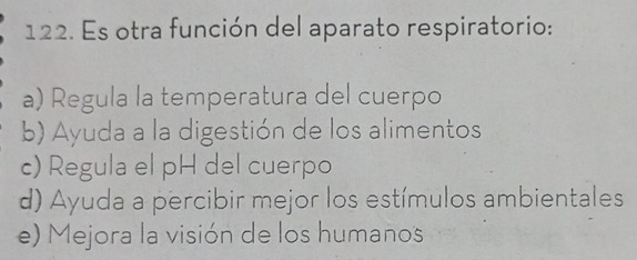 Es otra función del aparato respiratorio:
a) Regula la temperatura del cuerpo
b) Ayuda a la digestión de los alimentos
c) Regula el pH del cuerpo
d) Ayuda a percibir mejor los estímulos ambientales
e) Mejora la visión de los humanos