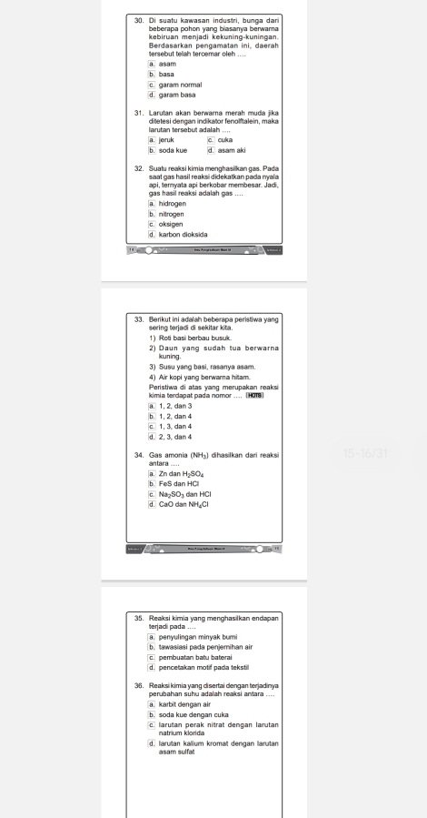 Di suatu kawasan industri, bunga dan
beberapa pohon yang biasanya berwarna
kebiruan menjadi kekuning-kuningan
tersebut telah tercemar oleh Berdasarkan pengamatan ini, daerah
a. asam
b. basa
c garam normal
d. garam basa
31. Larutan akan berwarna merah muda jika
ditetesi dengan indikator fenolftalein, maka
larutan tersebut adalah ...
a. jeruk c. cuka
b. soda kue d. asam aki
32. Suatu reaksi kimia menghasilkan gas. Pada
saat cas hasil reaksi didekatkan pada mala
sapi, ternyata api berkobar membesar. Jadi,
_
a. hidrogen
b. nitrogen
c. aksigen
d. karbon dioksida
Deen
33. Berikut ini adalah beberapa peristiwa yang
sering terjadi di sekitar kita
1) Roti basi berbau busuk.
2) Daun yang sudah tua berwarna
kuning.
3) Susu yang basi, rasanya asam.
4) Air kopi yang berwarna hitam.
Peristiwa di atas yang merupakan reaksi
kimia tercapat pada nomor .... [HOT8]
a. 1, 2, dan 3
b. 1, 2. dan 4
c. 1, 3. dan 4
d. 2, 3, dan 4
34. Gas amonia (NH₃) dihasilkan dari reaksi 15-16/31
antara ....
a. Zn dan H₂SO₄
b. FeS dan HCll
c. Na₂SO₃ dan HCl
d. CaO dan NH₂Cl
35. Reaksi kimia yang menghasilkan endapan
terjadi pada . . . .
a penyulingan minyak bumi
b. tawasiasi pada penjemihan air
c. pembuatan batu baterai
d. pencetakan motif pada tekstil
36. Reaksi kimia yang disertai dengan terjadinya
perubahan suhu adalah reaksi antara ....
a. karbit dengan air
b. soda kue dengan cuka
c. larutan perak nitrat dengan larutan
natrium klorida
d. larutan kalium kromat dengan larutan