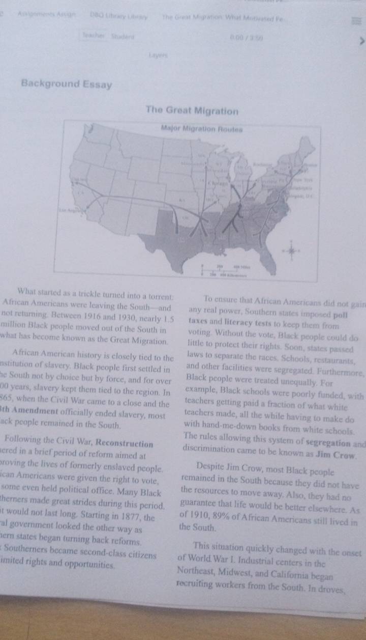 Assigements Assign D80 Litrry Ubery The Great Migration: What Minivated Fe 
Jeacher Studén 0.00 / 3 50 
Layers 
Background Essay 
The Gr 
What started as a trickle turned into a torrent: To ensure that African Americans did not gain 
African Americans were leaving the South—and any real power, Southern states imposed poll 
not returning. Between 1916 and 1930, nearly 1.5 taxes and literacy tests to keep them from 
million Black people moved out of the South in voting. Without the vote, Black people could do 
what has become known as the Great Migration little to protect their rights. Soon, states passed 
African American history is closely tied to the laws to separate the races. Schools, restaurants, 
nstitution of slavery. Black people first settled in and other facilities were segregated. Furthermore, 
he South not by choice but by force, and for over Black people were treated unequally. For
00 years, slavery kept them tied to the region. In example, Black schools were poorly funded, with
865, when the Civil War came to a close and the teachers getting paid a fraction of what white 
3th Amendment officially ended slavery, most teachers made, all the while having to make do 
ack people remained in the South. 
with hand-me-down books from white schools 
The rules allowing this system of segregation and 
Following the Civil War, Reconstruction discrimination came to be known as Jim Crow. 
sered in a brief period of reform aimed at 
roving the lives of formerly enslaved people. Despite Jim Crow, most Black people 
ican Americans were given the right to vote, remained in the South because they did not have 
some even held political office. Many Black the resources to move away. Also, they had no 
therners made great strides during this period. guarantee that life would be better elsewhere. As 
t would not last long. Starting in 1877, the of 1910, 89% of African Americans still lived in 
al government looked the other way as the South. 
ern states began turning back reforms. This situation quickly changed with the onset 
Southerners became second-class citizens of World War I. Industrial centers in the 
imited rights and opportunities. Northeast, Midwest, and California began 
recruiting workers from the South. In droves,