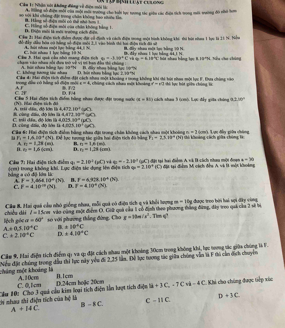 Un tập định luật culong
Câu 1: Nhận xét không đúng về điện môi là:
A. Hằng số điện môi của một mỗi trường cho biết lực tương tác giữa các điện tích trong môi trường đó nhỏ hơn
so với khi chúng đặt trong chân không bao nhiêu lần.
B. Hằng số điện môi có thể nhỏ hơn 1.
C. Hằng số điện môi của chân không bằng 1.
D. Điện môi là môi trường cách điện.
Câu 2: Hai điện tích điểm được đặt cổ định và cách điện trong một bình không khí thì hút nhau 1 lực là 21 N. Nếu
đồ đầy dầu hòa có hằng số điện môi 2,1 vào bình thì hai điện tích đó sẽ
A. hút nhau một lực bằng 44,1 N. B. đầy nhau một lực bằng 10 N.
C. hút nhau 1 lực băng 10 N. D. đầy nhau 1 lực bằng 44,1 N.
Câu 3. Hai quả cầu nhỏ mang điện tích q_1=-3.10^(-9)C và q_2=6.10^(-9)C hút nhau bằng lực 8.10^(-6)N. Nếu cho chúng
chạm vào nhau rồi đưa trở về vị trí ban đầu thì chúng :
A. hút nhau bằng lực 10^(-6)N B. đây nhau bằng lực 10^(-6)N
C. không tương tác nhau D. hút nhau bằng lực 2.10^(-6)N
Câu 4: Hai điện tích điểm đặt cách nhau một khoảng r trong không khí thì hút nhau một lực F. Đưa chúng vào
trong đầu có hằng số điện môi varepsilon =4 , chúng cách nhau một khoảng r'=r/2 thì lực hút giữa chúng là:
A.F B. F/2
C. 2F D. F/4
Câu 5 Hai điện tích điểm bằng nhau được đặt trong nước (varepsilon =81) cách nhau 3 (cm). Lực đẩy giữa chúng 0,2.10^(-5)
(N). Hai điện tích đó
A. trái dấu, độ lớn là 4,472.10^(-2) (μC).
B. cùng dấu, độ lớn là 4,472.10^(-10) (μC).
C. trái dấu, độ lớn là 4,025.10^(-9) (μC).
D. cùng dấu, độ lớn là 4,025.10^(-3) (μC).
Câu 6: Hai điện tích điểm bằng nhau đặt trong chân không cách nhau một khoảng r_1=2 (c m ). Lực đầy giữa chúng
là F_1=1,6.10^(-4)(N) 0. Để lực tương tác giữa hai điện tích đó bằng F_2=2,5.10^(-4) (N) thì khoảng cách giữa chúng là:
A. r_2=1,28(m). B. r_2=1,6(m).
B. r_2=1,6(cm). D. r_2=1,28(cm).
Câu 7: Hai điện tích điểm q_1=2.10^(-2)(mu C) và q_2=-2.10^(-2) (μC) đặt tại hai điểm A và B cách nhau một đoạn a=30
(cm) trong không khí. Lực điện tác dụng lên điện tích q_0=2.10^(-9) (C) đặt tại điểm M cách đều A và B một khoảng
bằng a có độ lớn là:
A. F=3,464.10^(-6)(N). B. F=6,928.10^(-6)(N).
C. F=4.10^(-10)(N). D. F=4.10^(-6)(N).
Câu 8. Hai quả cầu nhỏ giống nhau, mỗi quả có điện tích q và khối lượng m=10g được treo bởi hai sợi dây cùng
chiều dài l=15cm vào cùng một điểm O. Giữ quả cầu 1 cố định theo phương thắng đứng, dây treo quả cầu 2 sẽ bị
lệch góc alpha =60° so với phương thẳng đứng. Cho g=10m/s^2. Tìm q?
A.± 0,5.10^(-6)C B. ± 10^(-6)C
C. ± 2.10^(-6)C D. ± 4.10^(-6)C
Câu 9. Hai điện tích điểm q1 va q2 đặt cách nhau một khoảng 30cm trong không khí, lực tương tác giữa chúng là F.
Nếu đặt chúng trong dầu thỉ lực này yếu đi 2,25 lần. Để lực tương tác giữa chúng vẫn là F thì cần dịch chuyển
chúng một khoảng là
A.10cm B.1cm
C. 0,1cm D.24cm hoặc 20cm
Câu 10: Cho 3 quả cầu kim loại tích điện lần lượt tích điện la+3C,-7C và − 4 C. Khi cho chúng được tiếp xúc
ới nhau thì điện tích của hệ là
D+3C.
C - 11 C.
A+14C.
B-8C.
