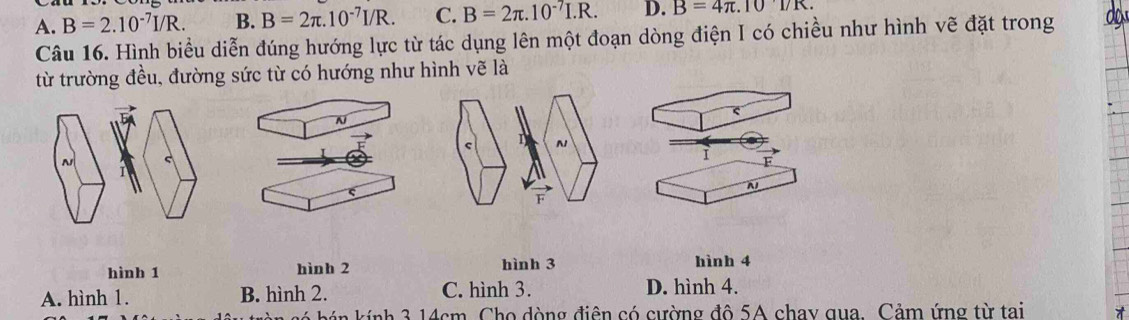 A. B=2.10^(-7)I/R. B. B=2π .10^(-7)I/R. C. B=2π .10^(-7)I.R. D. B=4π .1017K. 
Câu 16. Hình biểu diễn đúng hướng lực từ tác dụng lên một đoạn dòng điện I có chiều như hình vẽ đặt trong da
từ trường đều, đường sức từ có hướng như hình vẽ là
N
N s
1
N
hình 1 hình 2 hình 3 hình 4
A. hình 1. B. hình 2. C. hình 3. D. hình 4.
o kính 3 14cm Cho dòng điện có cường đô 5A chay qua. Cảm ứng từ tai