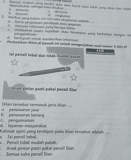 yung tepat!
1. Bentuk singkat yang terdiri atas satu huruf atau lebih yang dieja dan tidak
diperlakukan sebagai kata disebut ....
a. antonim c. akronim
b. sinonim d. singkatan
2. Berikut yang bukan ciri-ciri teks eksplanasi adalah ....
a. berisi penjelasan pendapat atau gagasan
b. memuat informasi yang berupa fakta
c. membahas suatu kejadian atau fenomena yang berkaitan dengan ilm
pengetahuan
d. bertujuan untuk memberikan informasi
Perhatikan iklan di bawah ini untuk mengerjakan soal nomor 3 dan 4!
A K M * T Mm
Isi pensil tebal dan tidak mudah patah
Anak pintar pasti pakai pensil Star
Iklan tersebut termasuk jenis iklan ....
a. penawaran jasa
b. penawaran barang
c. pengumuman
d. layanan masyarakat
Kalimat opini yang terdapat pada iklan tersebut adalah ....
a. Isi pensil tebal.. Pensil tidak mudah patah.. Anak pintar pasti pakai pensil Star.. Semua suka pensil Star.