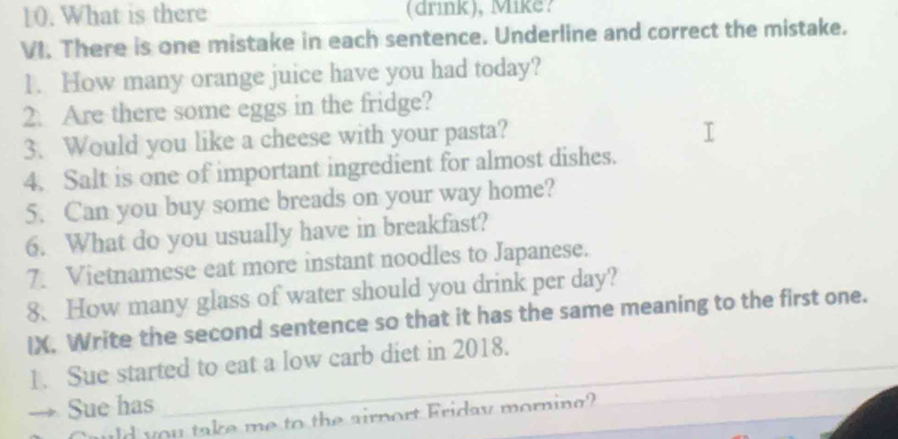 What is there _(drink), Mike? 
VI. There is one mistake in each sentence. Underline and correct the mistake. 
1. How many orange juice have you had today? 
2. Are there some eggs in the fridge? 
3. Would you like a cheese with your pasta? 
4. Salt is one of important ingredient for almost dishes. 
5. Can you buy some breads on your way home? 
6. What do you usually have in breakfast? 
7. Vietnamese eat more instant noodles to Japanese. 
8. How many glass of water should you drink per day? 
IX. Write the second sentence so that it has the same meaning to the first one. 
1. Sue started to eat a low carb diet in 2018. 
→ Sue has 
wld you take me to the airnort Friday morning?