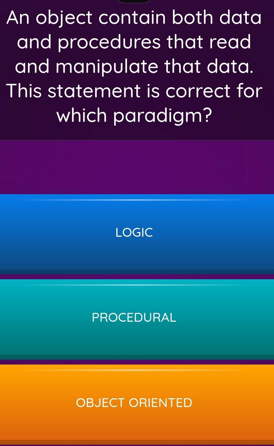 An object contain both data
and procedures that read 
and manipulate that data.
This statement is correct for
which paradigm?
LOGIC
PROCEDURAL
OBJECT ORIENTED