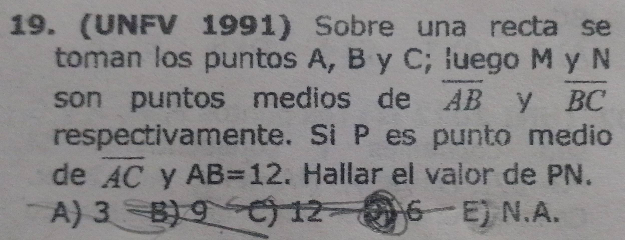 (UNFV 1991) Sobre una recta se
toman los puntos A, B y C; luego M y N
son puntos medios de overline AB y overline BC
respectivamente. Si P es punto medio
de overline AC y AB=12. Hallar el valor de PN.
A) 3to B)9C) 0 I 6 E) N.A.
A=8