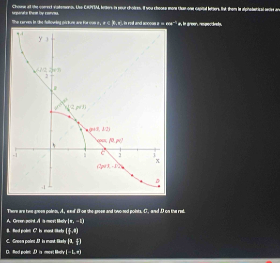 Choose all the correct statements. Use CAPITAL letters in your choices. If you choose more than one capital letters, list them in alphabetical order an
separate them by comma.
The curves in the following picture are for cos r,sigma ∈ [0,π ] , in red and arccos z=cos^(-1)z. in green, respectively.
There are two green points. A, and B on the green and two red points. C_1 and D on the red.
A. Green point A is most likely (π ,-1)
B. Red point c is most likely ( π /2 ,0)
C. Green point B is most likely (0, π /2 )
D. Red point D is most likely (-1,π )