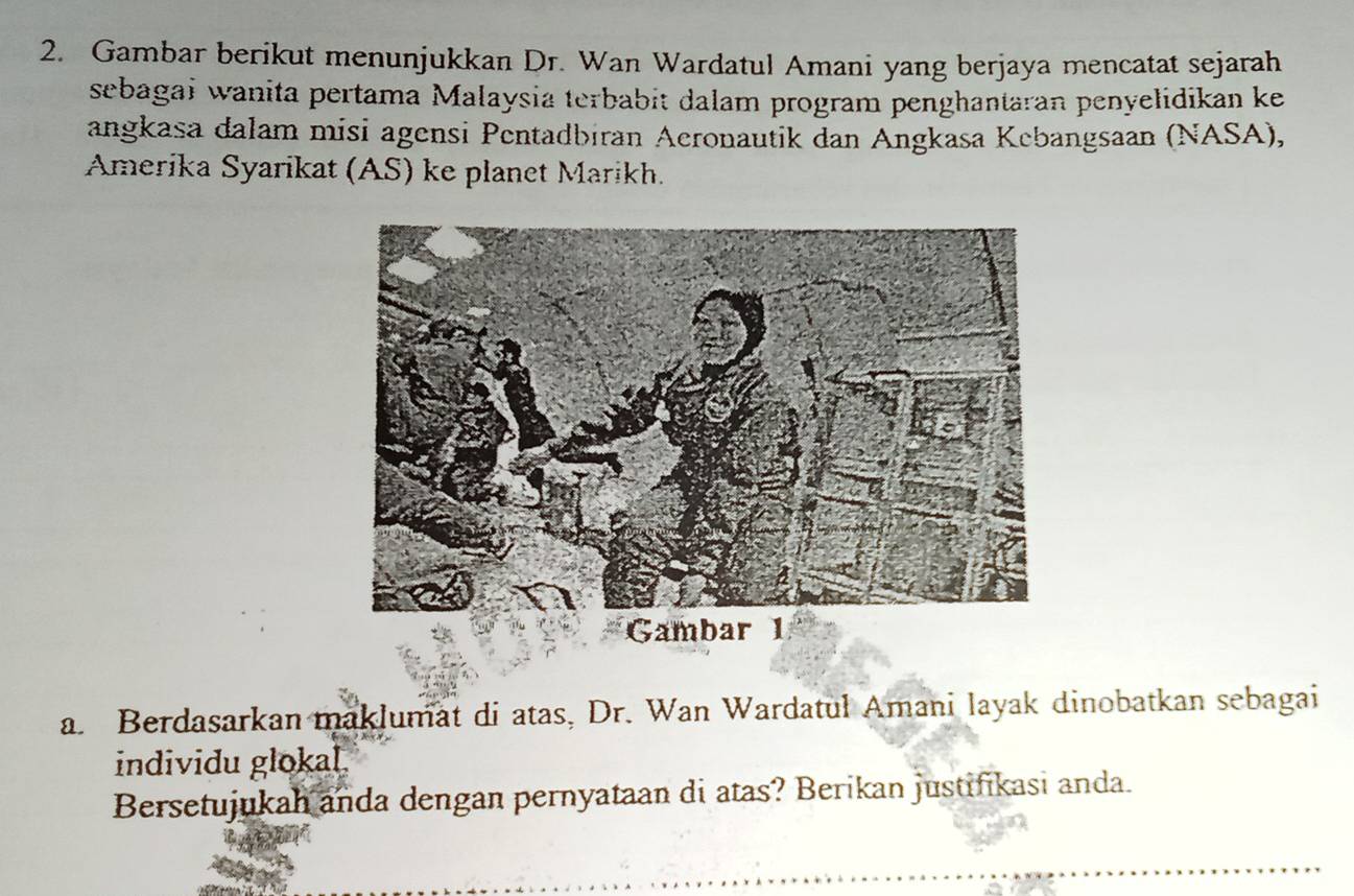 Gambar berikut menunjukkan Dr. Wan Wardatul Amani yang berjaya mencatat sejarah 
sebagai wanita pertama Malaysia terbabit dalam program penghantaran penyelidikan ke 
angkasa dalam misi agensi Pentadbiran Aeronautik dan Angkasa Kebangsaan (NASA), 
Amerika Syarikat (AS) ke planet Marikh. 
a. Berdasarkan maklumat di atas, Dr. Wan Wardatul Amani layak dinobatkan sebagai 
individu glokal. 
Bersetujukah anda dengan pernyataan di atas? Berikan justifikasi anda.