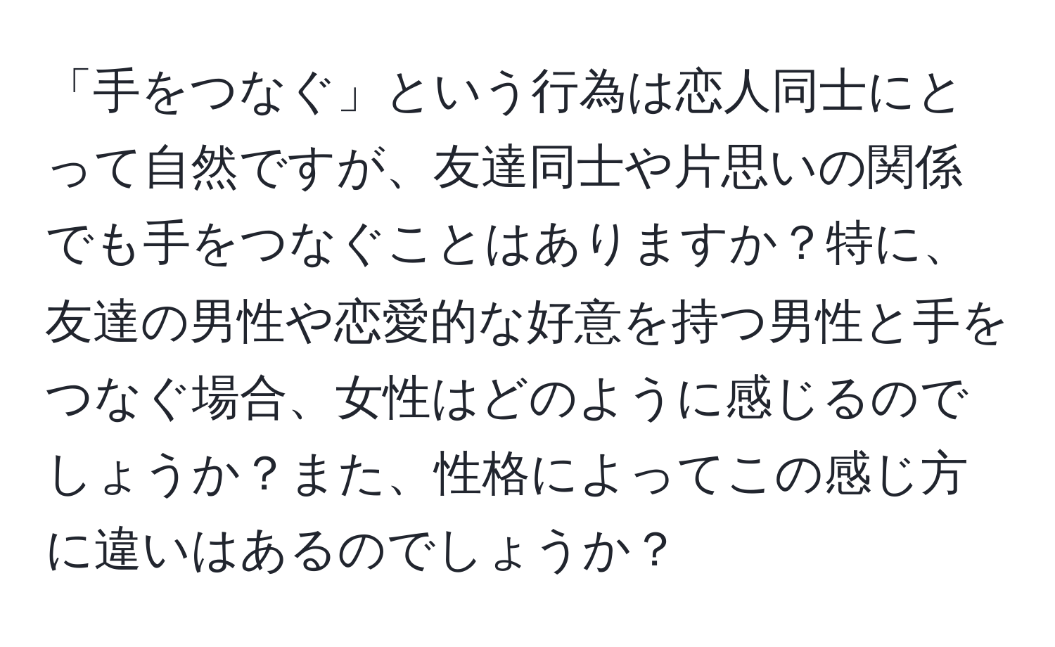 「手をつなぐ」という行為は恋人同士にとって自然ですが、友達同士や片思いの関係でも手をつなぐことはありますか？特に、友達の男性や恋愛的な好意を持つ男性と手をつなぐ場合、女性はどのように感じるのでしょうか？また、性格によってこの感じ方に違いはあるのでしょうか？