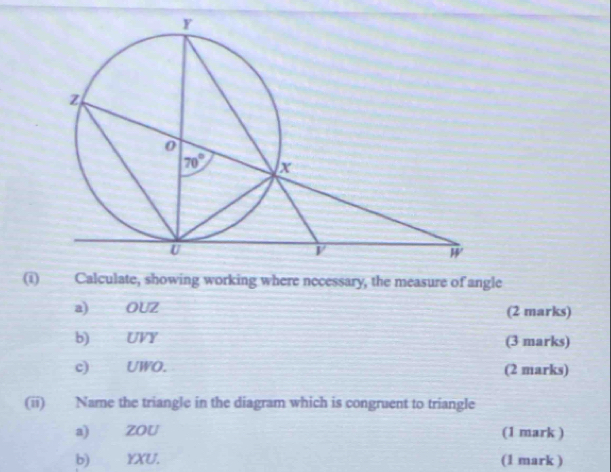 Calculate, showing working where necessary, the measure of angle
a) OUZ (2 marks)
b) UVY (3 marks)
c) UWO. (2 marks)
(ii) Name the triangle in the diagram which is congruent to triangle
a) ZOU (1 mark )
b) YXU. (1 mark )