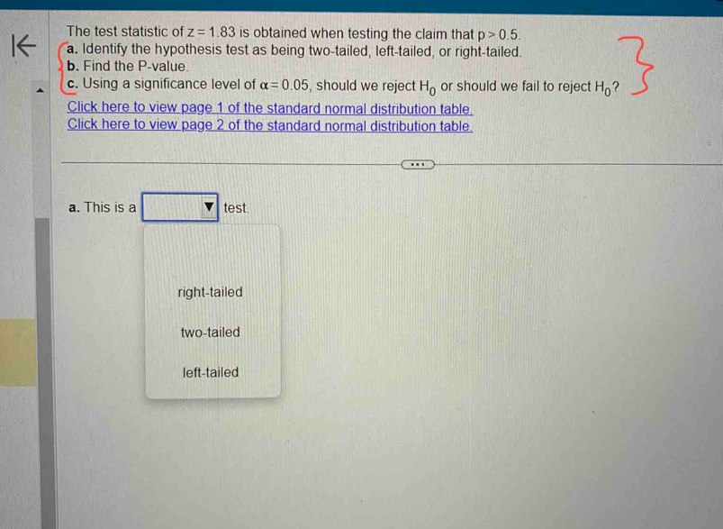 The test statistic of z=1.83 is obtained when testing the claim that p>0.5. 
a. Identify the hypothesis test as being two-tailed, left-tailed, or right-tailed.
b. Find the P -value.
c. Using a significance level of alpha =0.05 , should we reject H_0 or should we fail to reject H_0 ?
Click here to view page 1 of the standard normal distribution table.
Click here to view page 2 of the standard normal distribution table.
a. This is a test.
right-tailed
two-tailed
left-tailed