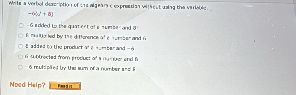 Write a verbal description of the algebraic expression without using the variable.
-6(d+8)
-6 added to the quotient of a number and 8
8 multiplied by the difference of a number and 6
8 added to the product of a number and −6
6 subtracted from product of a number and 8
-6 multiplied by the sum of a number and 8
Need Help? Read It