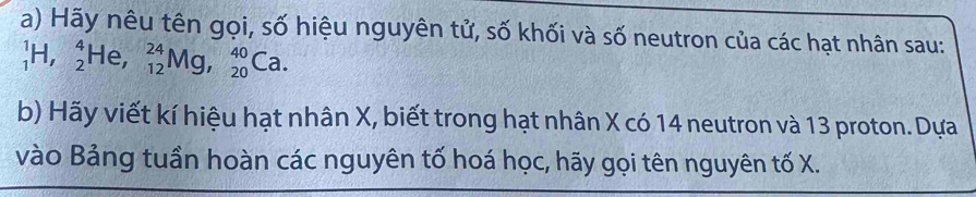 Hãy nêu tên gọi, số hiệu nguyên tử, số khối và số neutron của các hạt nhân sau:
_1^1H, _2^4He, _(12)^(24)Mg, _(20)^(40)Ca. 
b) Hãy viết kí hiệu hạt nhân X, biết trong hạt nhân X có 14 neutron và 13 proton. Dựa 
vào Bảng tuần hoàn các nguyên tố hoá học, hãy gọi tên nguyên tố X.