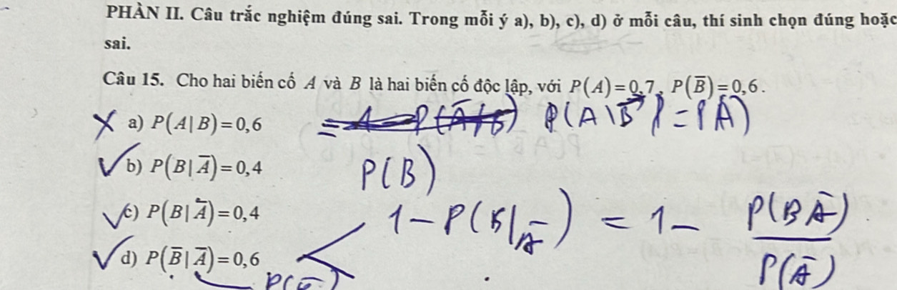 PHÀN II. Câu trắc nghiệm đúng sai. Trong mỗi ý a), b), c), d) ở mỗi câu, thí sinh chọn đúng hoặc
sai.
Câu 15. Cho hai biến cố A và B là hai biến cố độc lập, với P(A)=0,7, P(overline B)=0,6.
a) P(A|B)=0,6
b) P(B|overline A)=0,4
() P(B|overline A)=0,4
d) P(overline B|overline A)=0,6