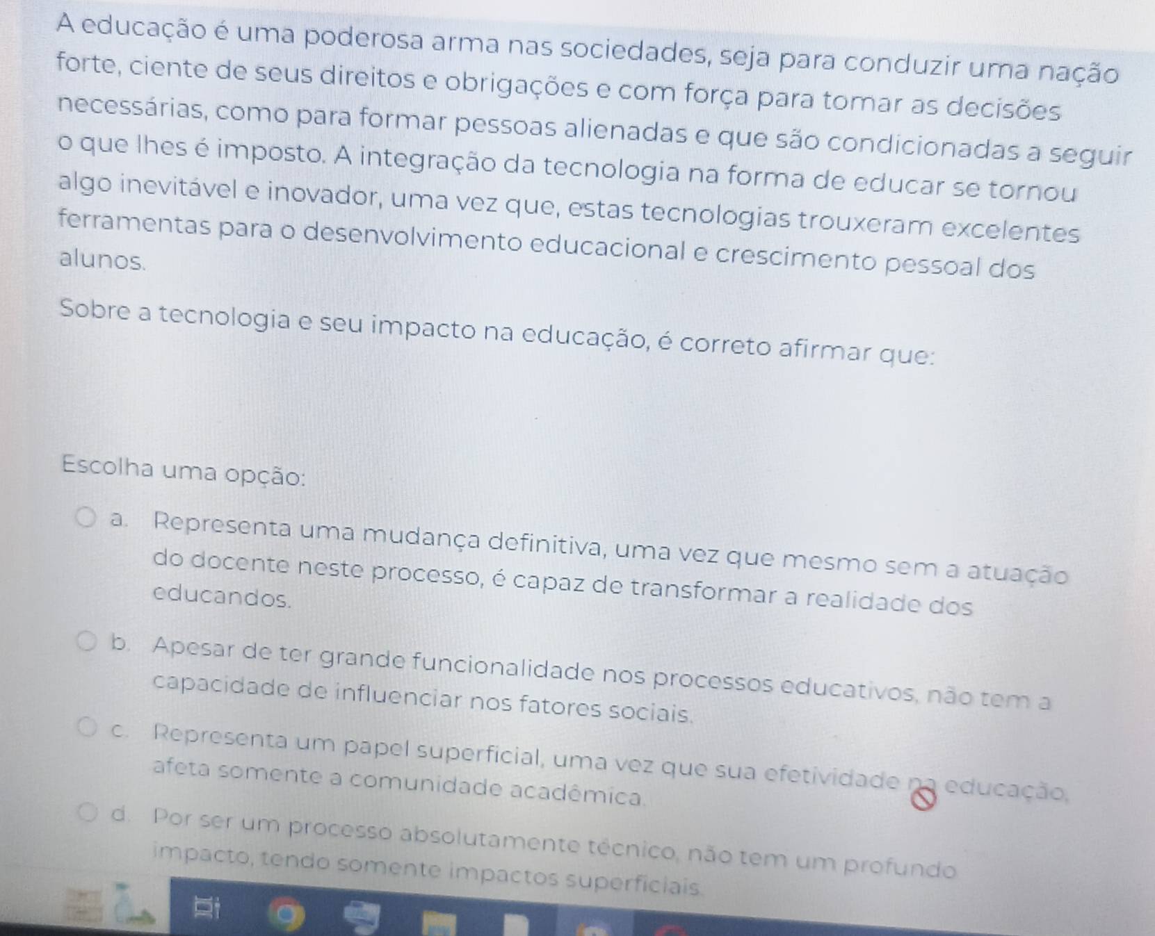 A educação é uma poderosa arma nas sociedades, seja para conduzir uma nação
forte, ciente de seus direitos e obrigações e com força para tomar as decisões
necessárias, como para formar pessoas alienadas e que são condicionadas a seguir
o que lhes é imposto. A integração da tecnologia na forma de educar se tornou
algo inevitável e inovador, uma vez que, estas tecnologias trouxeram excelentes
ferramentas para o desenvolvimento educacional e crescimento pessoal dos
alunos.
Sobre a tecnologia e seu impacto na educação, é correto afirmar que:
Escolha uma opção:
a. Representa uma mudança definitiva, uma vez que mesmo sem a atuação
do docente neste processo, é capaz de transformar a realidade dos
educandos.
b. Apesar de ter grande funcionalidade nos processos educativos, não tem a
capacidade de influenciar nos fatores sociais.
c. Representa um papel superficial, uma vez que sua efetividade na educação,
afeta somente a comunidade acadêmica.
d. Por ser um processo absolutamente técnico, não tem um profundo
impacto, tendo somente impactos superficiais.