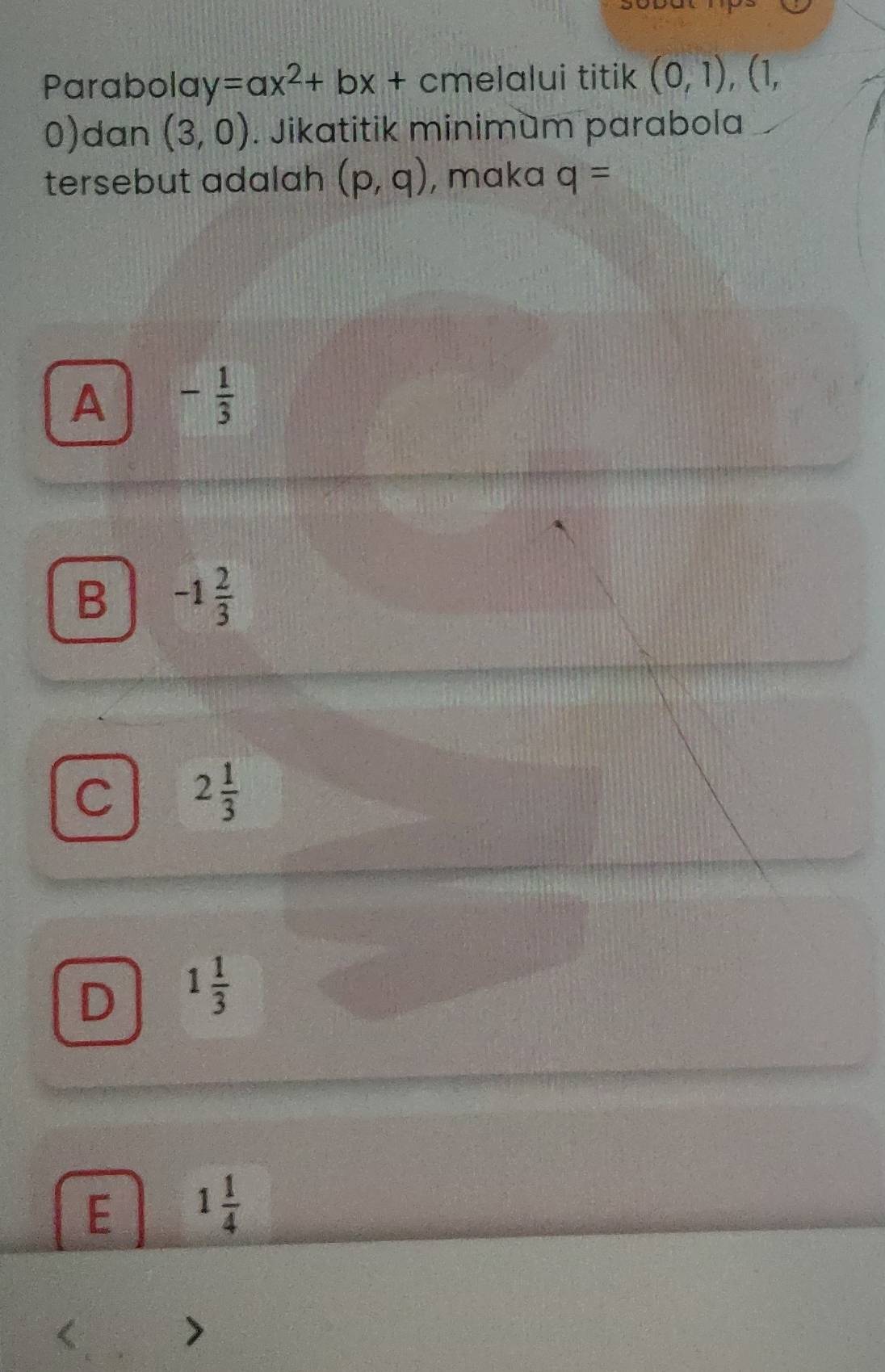 Parabola y=ax^2+bx+cm elalui titik (0,1),(1,
0) dan (3,0). Jikatitik minimum parabola
tersebut adalah (p,q) , maka q=
A - 1/3 
B -1 2/3 
C 2 1/3 
D 1 1/3 
E 1 1/4 