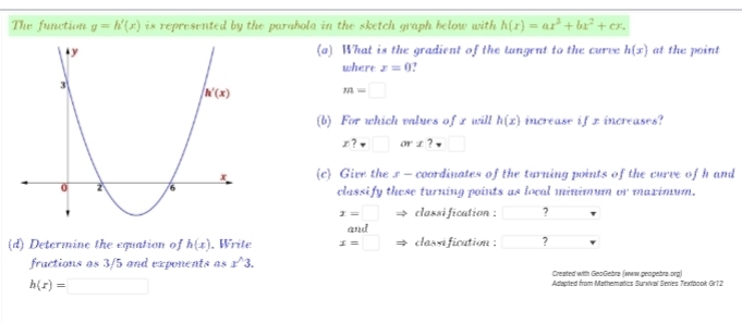 The function g=h'(x) is represented by the parabola in the sketch graph below with h(r)=ar^3+bx^2+cx.
(a) What is the gradient of the tangent to the curve h(x) at the point
where x=0
m=□
(b) For which values of x will h(x) increase if x increases?
x?□ a r x?□
c Give the x - coordinates of the turning points of the curve of h and
classify these turning points as local minimum or maximum.
x=□ classi fication : ?
and
(d) Determine the equation of h(x) , Write x=□ classification : □ ?
fructions as 3/5 and exponents as x^(wedge)3. Created with GeoGebrs (www.geogebrs.org)
h(r)=□
Adapted from Mathematics Surxival Series Textbook Gr12