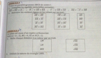 EXRCICE 4  
Trace un parallélogramme ABCD de centre I. 
Complète les égalités vectorielles suivantes :
vector AD+vector DC=vector A. vector B_c=vector AD+vector BA vector C.=vector CB+vector D overline DA+overline CC=overline DB
Retnouve les vecteurs égaux en les raliant par un trait
overline AB+overline AD overline CB+overline AI overline AD
overline DA+overline IC overline AD+overline CD overline BD
overline AI+overline BI vector DC+vector BC overline DI
overline BC+overline BA overline IC+overline ID
CUERCICE 5 vector AC
Le plan est muni d'un repère orthonormé 
Salf L(-3:3), M(-4:0) et N(3;1)
1. Relie chaque distance à sa valeur par un trait. 
LM
sqrt(50)
LN
sqrt(10)
MN sqrt(40)
2. Déduis la nature du triangle I.MN.