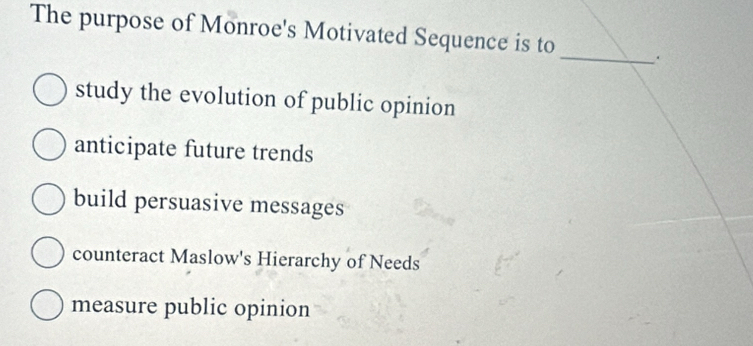 The purpose of Monroe's Motivated Sequence is to _.
study the evolution of public opinion
anticipate future trends
build persuasive messages
counteract Maslow's Hierarchy of Needs
measure public opinion