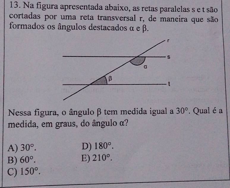 Na figura apresentada abaixo, as retas paralelas s e t são
cortadas por uma reta transversal r, de maneira que são
formados os ângulos destacados α e β.
Nessa figura, o ângulo β tem medida igual a 30°. Qual éa
medida, em graus, do ângulo α?
A) 30°. D) 180°.
B) 60°. E) 210°.
C) 150°.