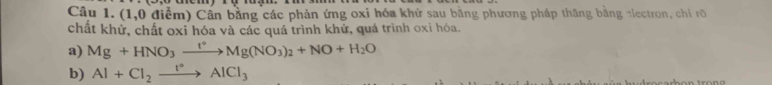 (1,0 điểm) Cần bằng các phản ứng oxi hóa khử sau bằng phương pháp thăng bằng alectron, chỉ rõ 
chất khử, chất oxỉ hóa và các quá trình khử, quá trình oxí hóa. 
a) Mg+HNO_3xrightarrow I°Mg(NO_3)_2+NO+H_2O
b) Al+Cl_2xrightarrow I°AlCl_3