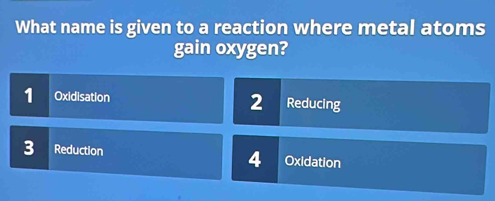 What name is given to a reaction where metal atoms
gain oxygen?
1 Oxidisation 2 Reducing
3 Reduction Oxidation
4