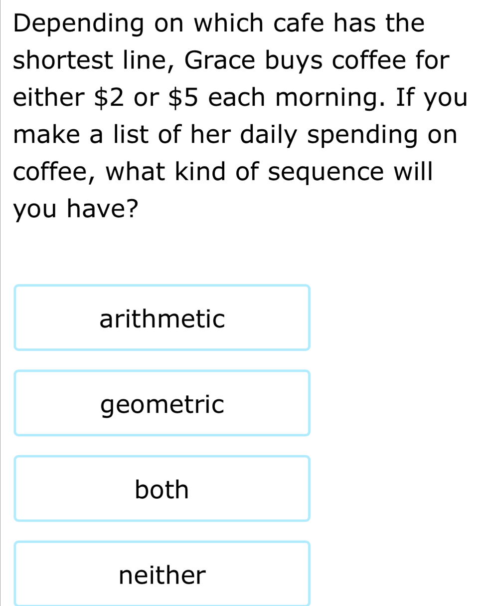 Depending on which cafe has the
shortest line, Grace buys coffee for
either $2 or $5 each morning. If you
make a list of her daily spending on
coffee, what kind of sequence will
you have?
arithmetic
geometric
both
neither