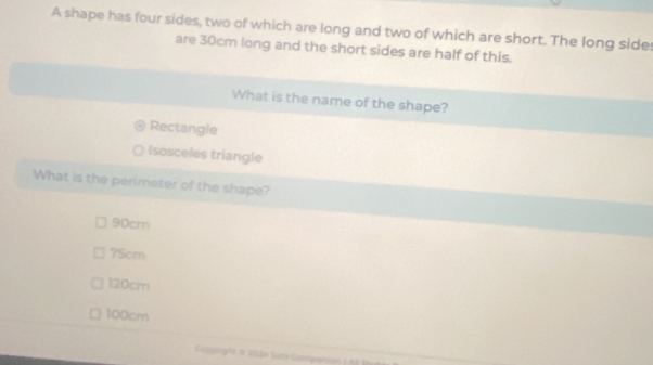 A shape has four sides, two of which are long and two of which are short. The long sides
are 30cm long and the short sides are half of this.
What is the name of the shape?
Rectangle
(sosceles triangle
What is the perimeter of the shape?
90cm
75cm
120cm
100cm
Copptignr en 2024 Sars Companion ( A B