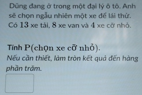 Dũng đang ở trong một đại lý ô tô. Anh 
sẽ chọn ngẫu nhiên một xe để lái thử. 
Có 13 xe tải, 8 xe van và 4 xe cỡ nhỏ. 
Tính P (chọn xe cỡ nhỏ). 
Nếu cần thiết, làm tròn kết quả đến hàng 
phần trăm.