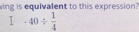 wing is equivalent to this expression?
-40/  1/4 