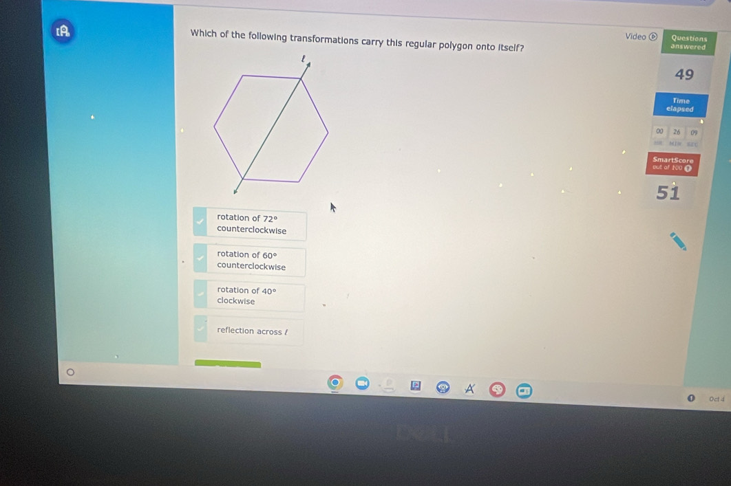 [A
Video Questions
Which of the following transformations carry this regular polygon onto itself? answered
49
Time
elapsed
00 26 09
Min
SmartScore
out of 100 T
51
rotation of 72°
counterclockwise
rotation of 60°
counterclockwise
rotation of 40°
clockwise
reflection across /
Oct 4