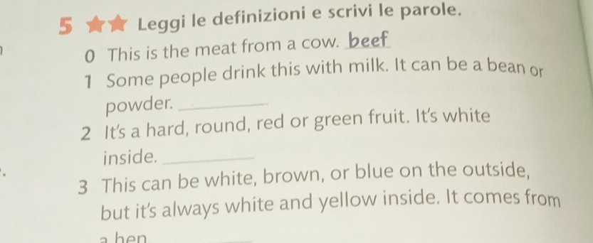 Leggi le definizioni e scrivi le parole. 
0 This is the meat from a cow. beef 
1 Some people drink this with milk. It can be a bean or 
powder._ 
2 It's a hard, round, red or green fruit. It's white 
inside._ 
3 This can be white, brown, or blue on the outside, 
but it's always white and yellow inside. It comes from