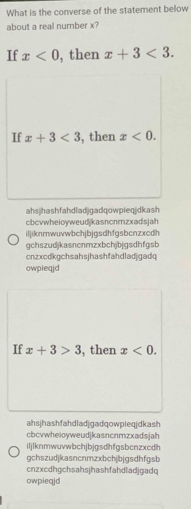 What is the converse of the statement below
about a real number x?
If x<0</tex> , then x+3<3</tex>. 
If x+3<3</tex> , then x<0</tex>.
ahsjhashfahdladjgadqowpieqjdkash
cbcvwheioyweudjkasncnmzxadsjah
iljiknmwuvwbchjbjgsdhfgsbcnzxcdh
gchszudjkasncnmzxbchjbjgsdhfgsb
cnzxcdkgchsahsjhashfahdladjgadq
owpieqjd
If x+3>3 , then x<0</tex>.
ahsjhashfahdladjgadqowpleqjdkash
cbcvwheioyweudjkasncnmzxadsjah
iljlknmwuvwbchjbjgsdhfgsbcnzxcdh
gchszudjkasncnmzxbchjbjgsdhfgsb
cnzxcdhgchsahsjhashfahdladjgadq
owpieqjd