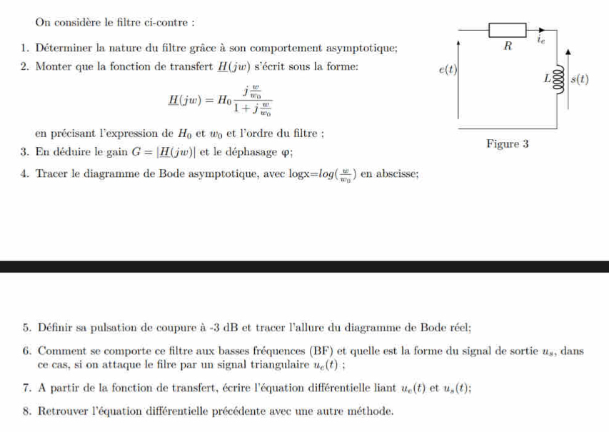 On considère le filtre ci-contre :
1. Déterminer la nature du filtre grâce à son comportement asymptotique;
2. Monter que la fonction de transfert _ H(jw) s'écrit sous la forme:
H(jw)=H_0frac jfrac ww_01+jfrac ww_0
en précisant l'expression de H_0 et w_0 et l'ordre du filtre :
3. En déduire le gain G=|_ H(jw)| et le déphasage φ;
4. Tracer le diagramme de Bode asymptotique, avec log x=log (frac ww_0) en abscisse;
5. Définir sa pulsation de coupure à -3 dB et tracer l'allure du diagramme de Bode réel;
6. Comment se comporte ce filtre aux basses fréquences (BF) et quelle est la forme du signal de sortie u_8 , dans
ce cas, si on attaque le filre par un signal triangulaire u_c(t);
7. A partir de la fonction de transfert, écrire l'équation différentielle liant u_o(t) et u_s(t);
8. Retrouver l'équation différentielle précédente avec une autre méthode.