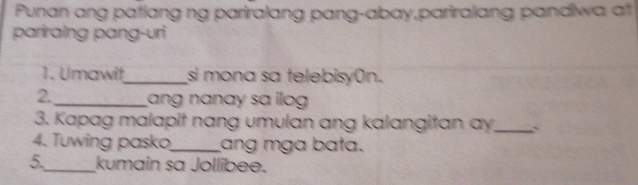 Punan ang patiang ng pariralang pang-abay,pariralang pandiwa at 
pariralng pang-uri 
1. Umawit_ si mona sa telebisy(n. 
2. 
_ang nanay sa ilog 
3. Kapag malapit nang umulan ang kalangitan ay._ ` 
4. Tuwing pasko_ ang mga bata. 
5._ kumain sa Jollibee.