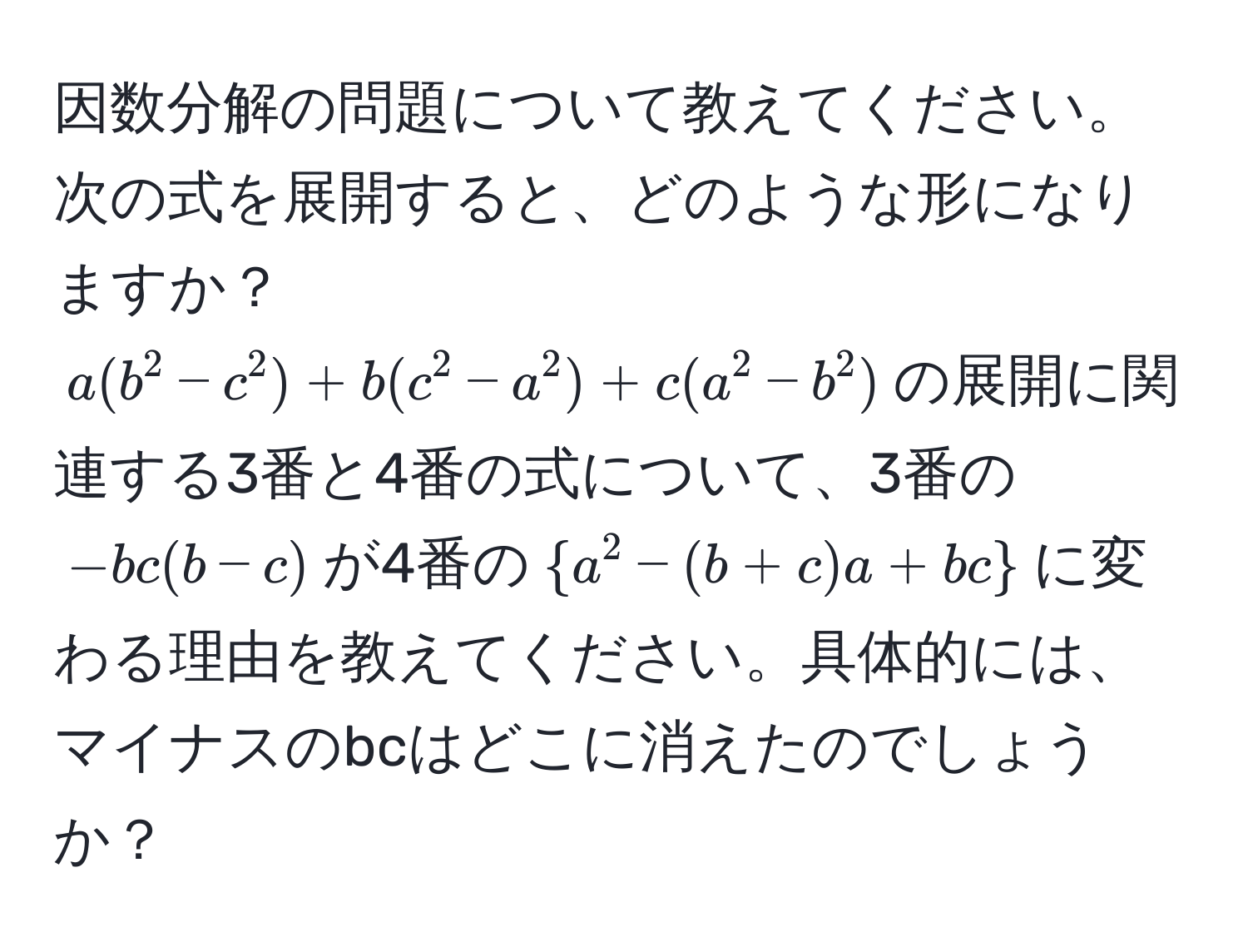 因数分解の問題について教えてください。次の式を展開すると、どのような形になりますか？  
$a(b^(2 - c^2) + b(c^2 - a^2) + c(a^2 - b^2)$の展開に関連する3番と4番の式について、3番の$-bc(b - c)$が4番の$a^2 - (b + c)a + bc)$に変わる理由を教えてください。具体的には、マイナスのbcはどこに消えたのでしょうか？