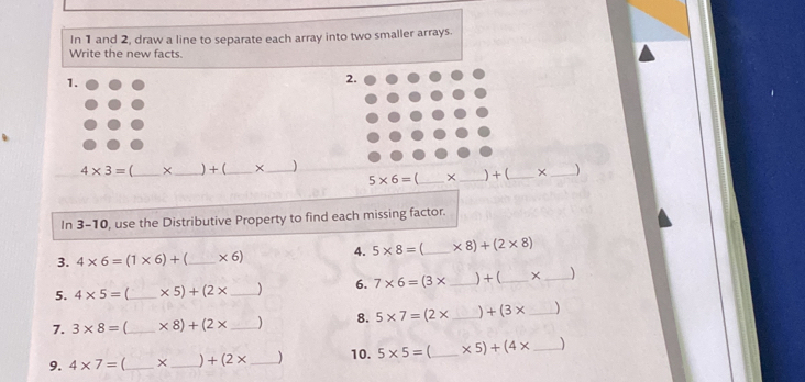 In 1 and 2, draw a line to separate each array into two smaller arrays. 
Write the new facts. 
1. 
2.
4* 3= _ × _ ) + (_  × _ _ )
5* 6= _ × _ ) + (_  ×
In 3-10 , use the Distributive Property to find each missing factor. 
3. 4* 6=(1* 6)+ _  * 6) 4. 5* 8= _  * 8)+(2* 8)
5. 4* 5= _  * 5)+(2* _  ) 6. 7* 6=(3* _ ) + (_  × _ )
7. 3* 8= (_  * 8)+(2* _  ) 8. 5* 7=(2* _  +(3* _ )
9. 4* 7= _ × _  +(2* _10. 5* 5= _  * 5)+(4* _  )