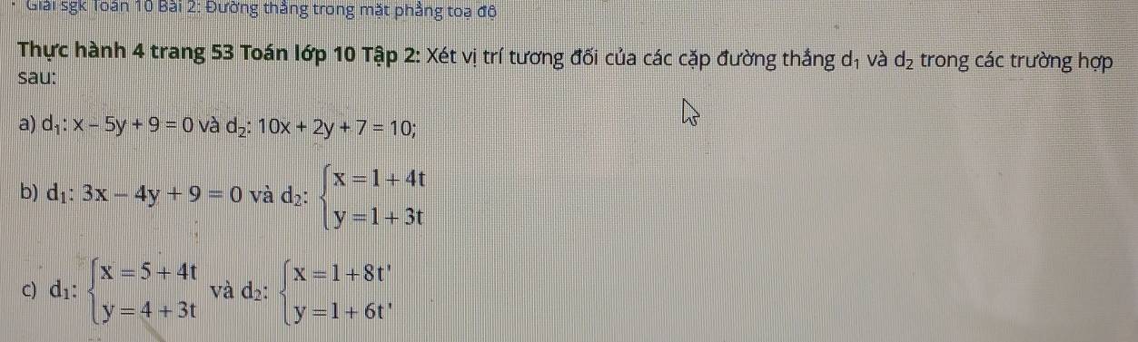 Giải sgk Toán 10 Bài 2: Đường thẳng trong mặt phẳng toa đô 
Thực hành 4 trang 53 Toán lớp 10 Tập 2: Xét vị trí tương đối của các cặp đường thắng dị và d_2 trong các trường hợp 
sau: 
a) d_1:x-5y+9=0 và d_2:10x+2y+7=10
b) d_1:3x-4y+9=0 và d_2:beginarrayl x=1+4t y=1+3tendarray.
C) d_1:beginarrayl x=5+4t y=4+3tendarray. và d_2:beginarrayl x=1+8t' y=1+6t'endarray.