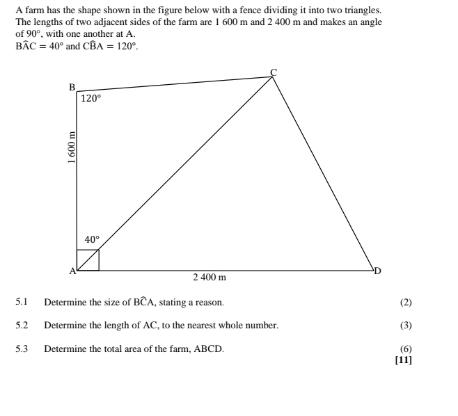 A farm has the shape shown in the figure below with a fence dividing it into two triangles.
The lengths of two adjacent sides of the farm are 1 600 m and 2 400 m and makes an angle
of 90° , with one another at A.
Bwidehat AC=40° and Cwidehat BA=120°.
5.1 Determine the size of Bwidehat CA , stating a reason. (2)
5.2 Determine the length of AC, to the nearest whole number. (3)
5.3 Determine the total area of the farm, ABCD. (6)
[11]