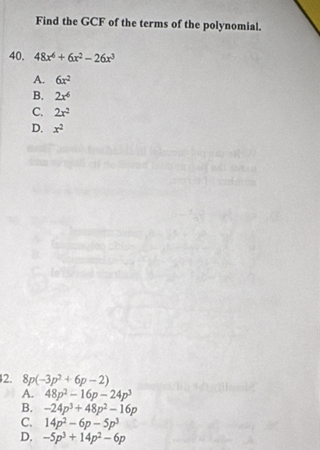 Find the GCF of the terms of the polynomial.
40. 48x^6+6x^2-26x^3
A. 6x^2
B. 2x^6
C. 2x^2
D. x^2
2. 8p(-3p^2+6p-2)
A. 48p^2-16p-24p^3
B. -24p^3+48p^2-16p
C. 14p^2-6p-5p^3
D. -5p^3+14p^2-6p