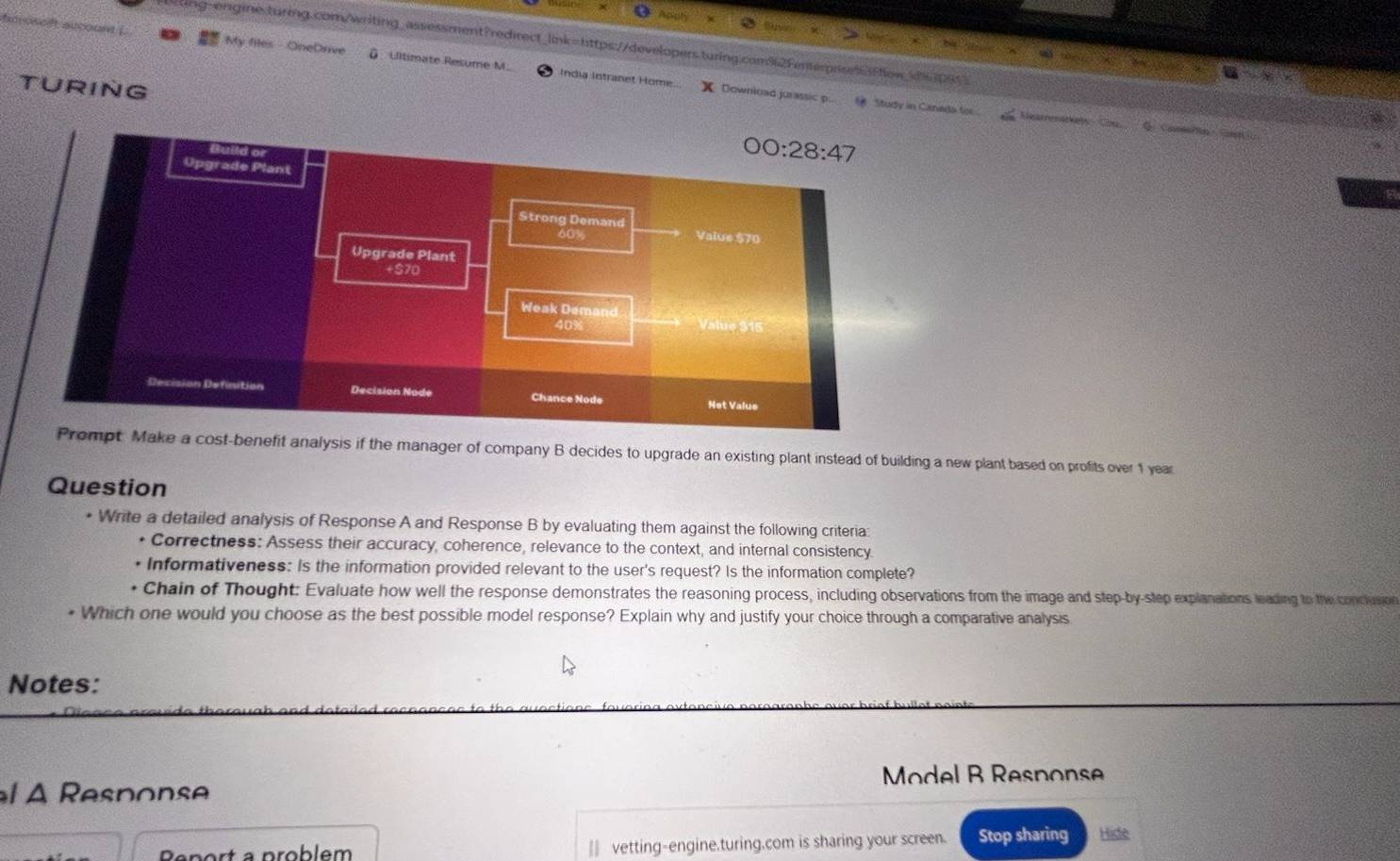 ting-engine.turing.com/writing_assessment?redirect_link=https://developers.turing.com92Fenterrsesflew_dper>
My files OneDrive  Ulltimate Resume M. India Intranet Home. Download jurassic p...  Study in Canada for 
TURING
Hearrenarials Cou G. CanaPln Cot 
enefit analysis if the manager of company B decides to upgrade an existing plant instead of building a new plant based on profits over 1 year
Question
* Write a detailed analysis of Response A and Response B by evaluating them against the following criteria:
* Correctness: Assess their accuracy, coherence, relevance to the context, and internal consistency.
Informativeness: Is the information provided relevant to the user's request? Is the information complete?
Chain of Thought: Evaluate how well the response demonstrates the reasoning process, including observations from the image and step-by-step explanations leading to the concluio
* Which one would you choose as the best possible model response? Explain why and justify your choice through a comparative analysis
Notes:
Model B Response
À   Respon
Peport a problem || vetting-engine.turing.com is sharing your screen. Stop sharing Hide