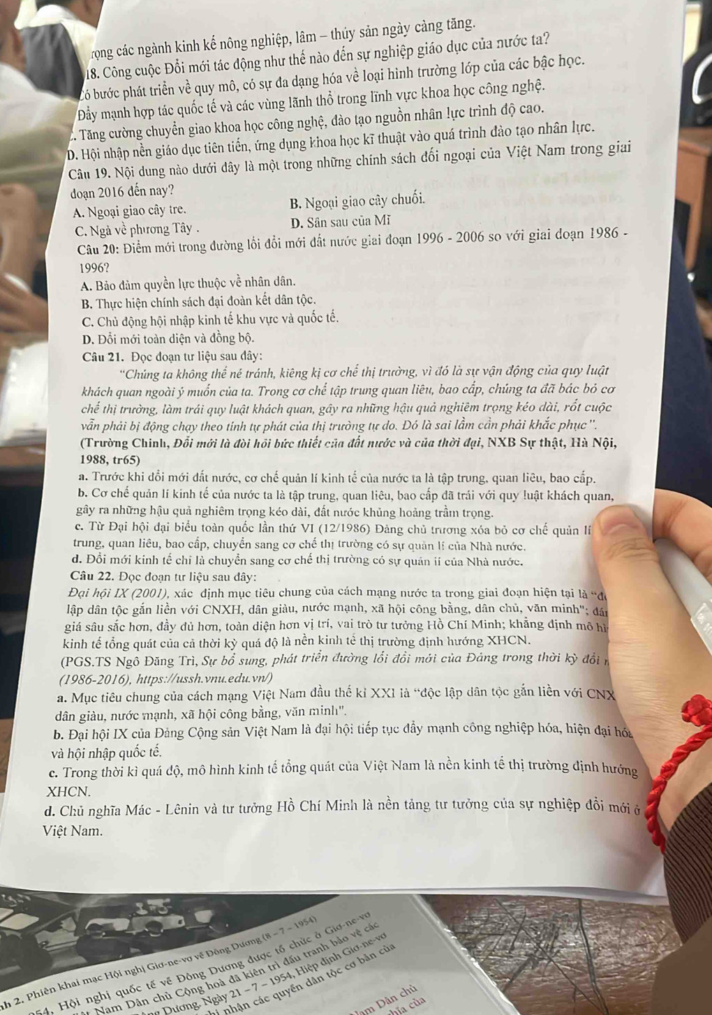 Trong các ngành kinh kế nông nghiệp, lâm - thúy sản ngày càng tăng.
18. Công cuộc Đổi mới tác động như thế nào đến sự nghiệp giáo dục của nước ta?
bó bước phát triển về quy mô, có sự đa dạng hóa về loại hình trường lớp của các bậc học.
ẩy mạnh hợp tác quốc tế và các vùng lãnh thổ trong lĩnh vực khoa học công nghệ.
C. Tăng cường chuyển giao khoa học công nghệ, đào tạo nguồn nhân lực trình độ cao.
D. Hội nhập nền giáo dục tiên tiến, ứng dụng khoa học kĩ thuật vào quá trình đào tạo nhân lực.
Câu 19. Nội dung nào dưới đây là một trong những chính sách đối ngoại của Việt Nam trong giai
đdoạn 2016 đến nay?
A. Ngoại giao cây tre. B. Ngoại giao cây chuối.
C. Ngà về phương Tây . D. Sân sau của Mĩ
Câu 20: Điểm mới trong dường lối đổi mới đất nước giai đoạn 1996 - 2006 so với giai đoạn 1986 -
1996?
A. Bảo đảm quyền lực thuộc về nhân dân.
B. Thực hiện chính sách đại đoàn kết dân tộc.
C. Chủ động hội nhập kinh tế khu vực và quốc tế.
D. Đỗi mới toàn diện và đồng bộ.
Câu 21. Đọc đoạn tư liệu sau đây:
'Chúng ta không thể né tránh, kiêng kị cơ chế thị trường, vì đó là sự vận động của quy luật
khách quan ngoài ý muốn của ta. Trong cơ chế tập trung quan liêu, bao cấp, chúng ta đã bác bỏ cơ
chế thị trường, làm trái quy luật khách quan, gây ra những hậu quả nghiêm trọng kéo dài, rốt cuộc
vẫn phải bị động chạy theo tính tự phát của thị trường tự do. Đó là sai lầm cần phải khắc phục ''.
(Trường Chinh, Đổi mới là đòi hồi bức thiết của đất nước và của thời đại, NXB Sự thật, Hà Nội,
1988, tr65)
a. Trước khi đổi mới đất nước, cơ chế quản lí kinh tế của nước ta là tập trung, quan liêu, bao cấp.
b. Cơ chế quản lí kinh tế của nước ta là tập trung, quan liêu, bao cấp đã trái với quy luật khách quan,
gây ra những hậu quả nghiêm trọng kéo dài, đất nước khủng hoảng trầm trọng.
c. Từ Đại hội đại biểu toàn quốc lần thứ VI (12/1986) Đàng chủ trương xóa bỏ cơ chế quản lí
trung, quan liêu, bao cấp, chuyển sang cơ chế thị trường có sự quân lí của Nhà nước.
d. Đổi mới kinh tế chỉ là chuyển sang cơ chế thị trường có sự quân ií của Nhà nước.
Câu 22. Đọc đoạn tư liệu sau dây:
Đại hội IX (2001), xác định mục tiêu chung của cách mạng nước ta trong giai đoạn hiện tại là “đó
lập dân tộc gắn liền với CNXH, dân giàu, nước mạnh, xã hội công bằng, dân chủ, văn minh'; đán
giá sâu sắc hơn, đầy đủ hơn, toàn diện hơn vị trí, vai trò tư tưởng Hồ Chí Minh; khẳng định mô hiì
kinh tế tổng quát của cả thời kỳ quá độ là nền kinh tế thị trường định hướng XHCN.
(PGS.TS Ngô Đăng Trì, Sự bổ sung, phát triển đường lối đổi mới của Đảng trong thời kỳ đổi n
(1986-2016), https://ussh.vnu.edu.vn/)
a. Mục tiêu chung của cách mạng Việt Nam đầu thế kỉ XXI là “độc lập dân tộc gắn liền với CNX
dân giàu, nước mạnh, xã hội công bằng, văn minh'.
b. Đại hội IX của Đảng Cộng sản Việt Nam là đại hội tiếp tục đẩy mạnh công nghiệp hóa, hiện đại hóa
và hội nhập quốc tế.
c. Trong thời kì quá độ, mô hình kinh tế tổng quát của Việt Nam là nền kinh tế thị trường định hướng
XHCN.
d. Chủ nghĩa Mác - Lênin và tư tưởng Hồ Chí Minh là nền tảng tư tưởng của sự nghiệp đổi mới ở
Việt Nam.
- 1954, Hiệp định Giơ-ne-vo
h 2. Phiên khai mạc Hội nghị Giơ-ne-vơ về Đông Dương (8-7-1954)
*   Hội nghị quốc tế về Đông Dương được tổ chức ở Giơ-ne-V
Namn Dân chủ Cộng hoà đã kiên trì đấu tranh bảo vệ có
*hận các quyền dân tộc cơ bản cù
m Dân chủ
Dương. Ngày 21 -7
hĩa của