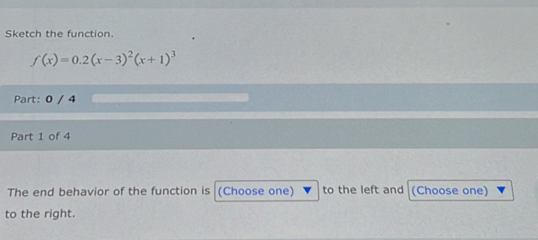 Sketch the function.
f(x)=0.2(x-3)^2(x+1)^3
Part: 0 / 4 
Part 1 of 4 
The end behavior of the function is (Choose one) to the left and (Choose one) 
to the right.