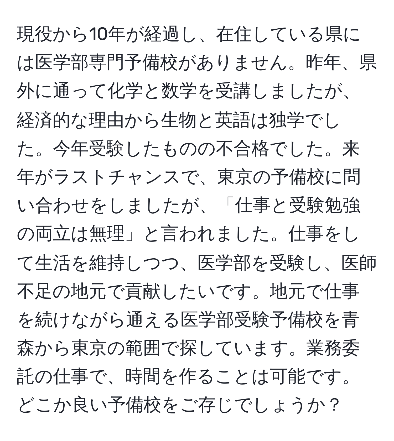 現役から10年が経過し、在住している県には医学部専門予備校がありません。昨年、県外に通って化学と数学を受講しましたが、経済的な理由から生物と英語は独学でした。今年受験したものの不合格でした。来年がラストチャンスで、東京の予備校に問い合わせをしましたが、「仕事と受験勉強の両立は無理」と言われました。仕事をして生活を維持しつつ、医学部を受験し、医師不足の地元で貢献したいです。地元で仕事を続けながら通える医学部受験予備校を青森から東京の範囲で探しています。業務委託の仕事で、時間を作ることは可能です。どこか良い予備校をご存じでしょうか？