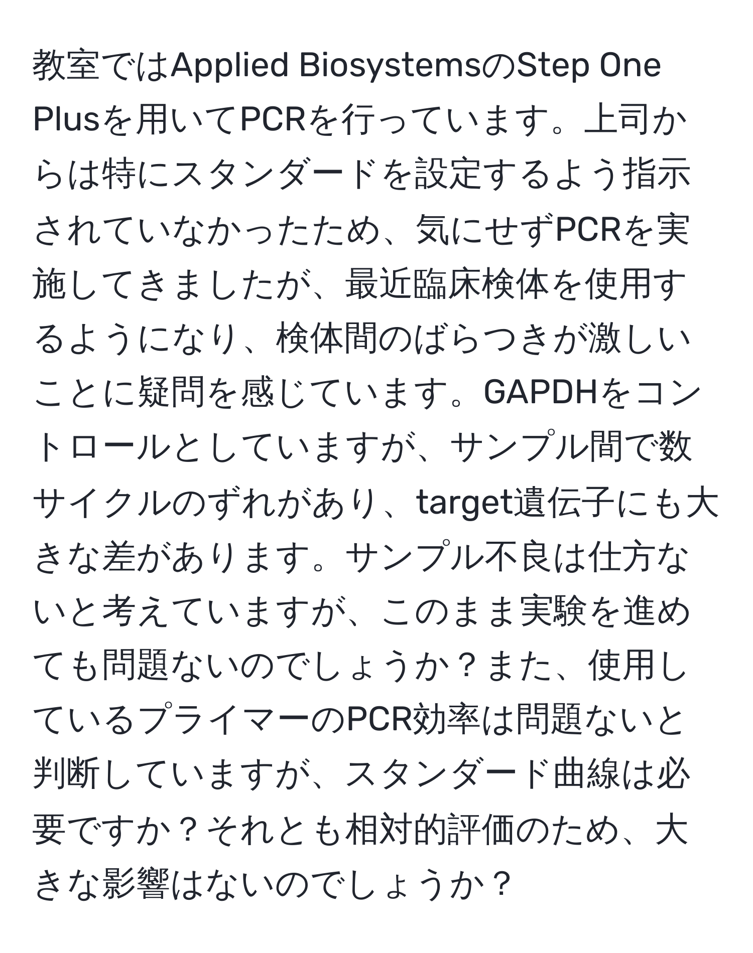 教室ではApplied BiosystemsのStep One Plusを用いてPCRを行っています。上司からは特にスタンダードを設定するよう指示されていなかったため、気にせずPCRを実施してきましたが、最近臨床検体を使用するようになり、検体間のばらつきが激しいことに疑問を感じています。GAPDHをコントロールとしていますが、サンプル間で数サイクルのずれがあり、target遺伝子にも大きな差があります。サンプル不良は仕方ないと考えていますが、このまま実験を進めても問題ないのでしょうか？また、使用しているプライマーのPCR効率は問題ないと判断していますが、スタンダード曲線は必要ですか？それとも相対的評価のため、大きな影響はないのでしょうか？