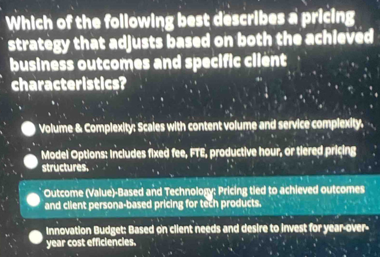 Which of the following best describes a pricing
strategy that adjusts based on both the achieved
business outcomes and specific client
characteristics?
Volume & Complexity: Scales with content volume and service complexity.
Model Options: Includes fixed fee, FTE, productive hour, or tiered pricing
structures.
Outcome (Value)-Based and Technology: Pricing tied to achieved outcomes
and client persona-based pricing for tech products.
Innovation Budget: Based on client needs and desire to invest for year -over-
year cost efficiencies.