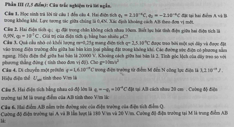 Phần III (1,5 điểm): Câu trắc nghiệm trả lời ngắn.
Câu 1. Học sinh trả lời từ câu 1 đến câu 4. Hai điện tích q_1=2.10^(-6)C,q_2=-2.10^(-6)C đặt tại hai điểm A và B.
trong không khí. Lực tương tác giữa chúng là 0,4N. Xác định khoảng cách AB theo đơn vị mét.
Câu 2. Hai điện tích q1; q2 đặt trong chân không cách nhau 10cm. Biết lực hút tĩnh điện giữa hai điện tích là
0 ,9N,q_2=10^(-7)C. Giá trị của điện tích qỉ bằng bao nhiêu μC?
Câu 3. Quả cầu nhỏ có khối lượng m=0,25g mang điện tích q=2,5.10^(-9)C được treo bởi một sợi dây và được đặt
vào trong điện trường đều giữa hai bản kim loại phẳng đặt trong không khí. Các đường sức điện có phương nằm
ngang. Hiệu điện thể giữa hai bản là 20000 V. Khoảng cách giữa hai bản là 2. Tính góc lệch của dây treo so với
phương thẳng đứng ( tính theo đơn vị độ). Cho g=10m/s^2
Câu 4. Di chuyển một prôtôn q=1,6.10^(-19)C trong điện trường từ điểm M đến N công lực điện là 3,2.10^(-19)J.
Hiệu điện thế U_MN tính theo V/m là
Câu 5. Hai điện tích bằng nhau có độ lớn là q_1=-q_2=10^(-9)C đặt tại AB cách nhau 20 cm . Cường độ điện
trường tại M là trung điểm của AB tính theo V/m là:
Câu 6. Hai điểm AB nằm trên đường sức của điện trường của điện tích điểm Q.
Cường độ điện trường tại A và B lần lượt là 180 V/m và 20 V/m. Cường độ điện trường tại M là trung điểm AB
là: