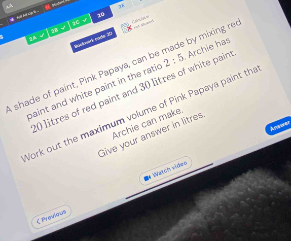 Studew PC 
2E 
2D 
Tell All Lip B. 
2C 
2B 
Bookwork code: 2D Calculator not allowed. 
2A 
shade of paint, Pink Papaya, can be made by mixing re 
baint and white paint in the ratic 2:5 Archie has
0 litres of red paint and 30 litres of white pain 
Work out the maximum volume of Pink Papaya paint tha 
Archie can make 
Answer 
Give your answer in litres
Watch video 
< Previous