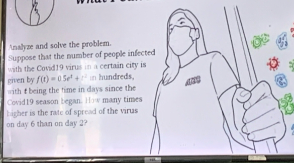 Analyze and solve the problem. 
6 
Suppose that the number of people infected 
with the Covid19 virus in a certain city is 
a 
given by f(t)=0.5e^t+t^2 in hundreds, 
with t being the time in days since the 
Covid19 season began. How many times 
higher is the rate of spread of the virus 
on day 6 than on day 2?