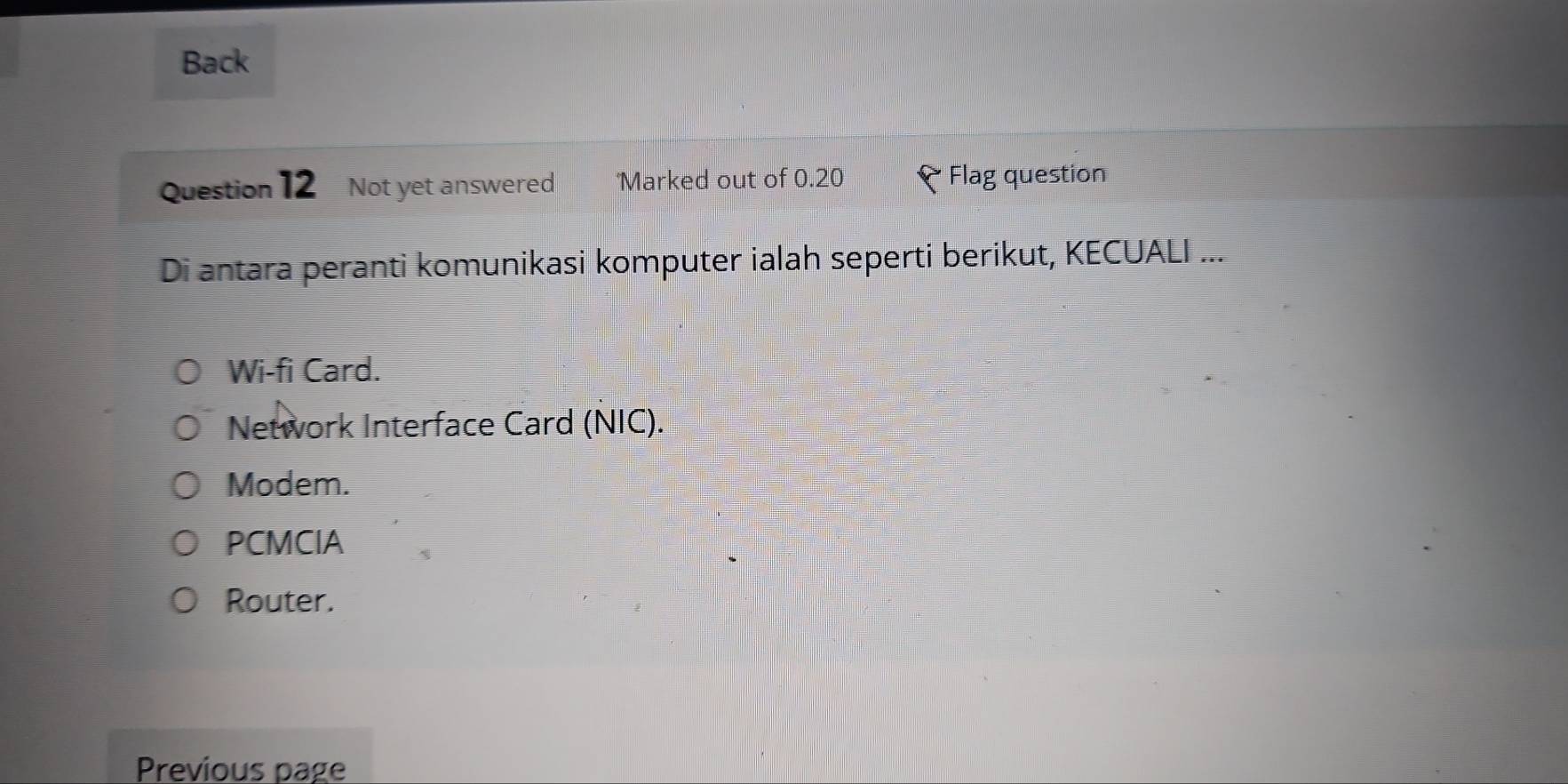 Back
Question 12 Not yet answered Marked out of 0.20 Flag question
Di antara peranti komunikasi komputer ialah seperti berikut, KECUALI ...
Wi-fi Card.
Network Interface Card (NIC).
Modem.
PCMCIA
Router.
Previous page