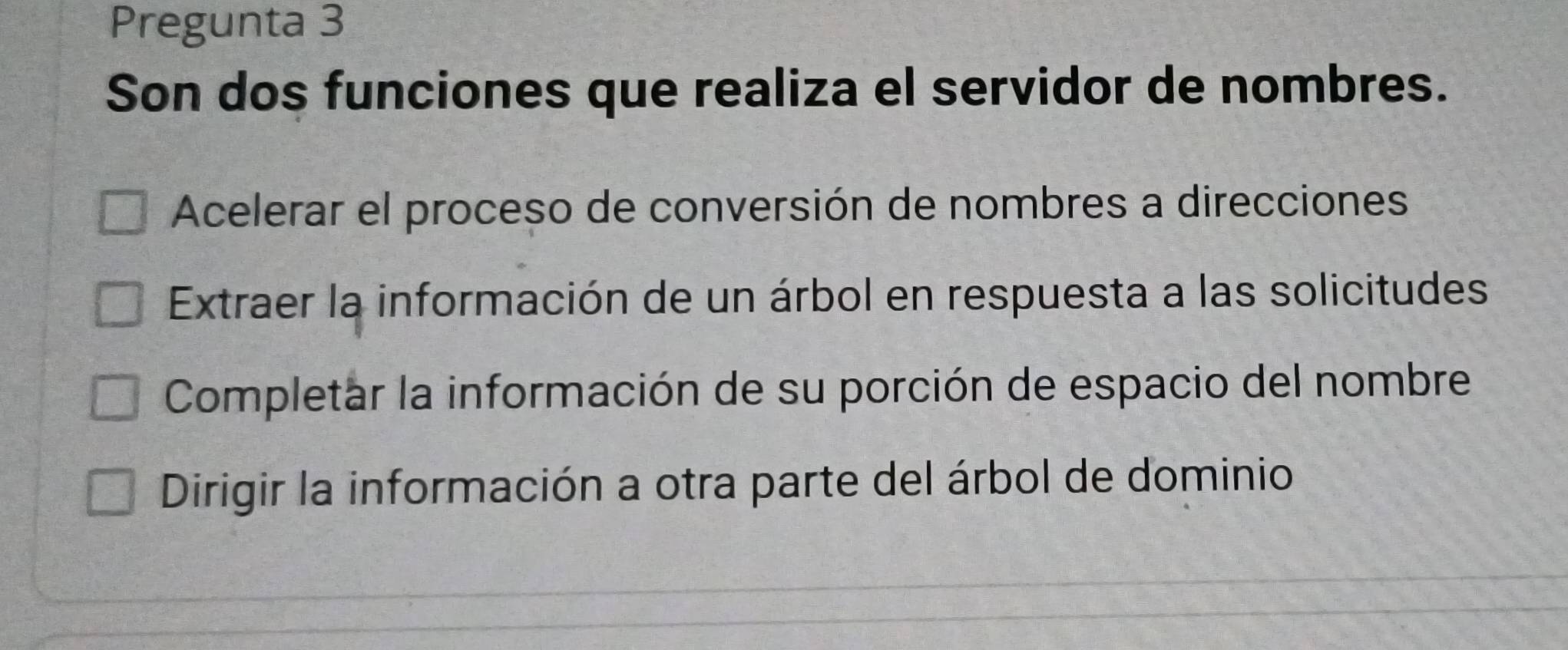 Pregunta 3
Son dos funciones que realiza el servidor de nombres.
Acelerar el proceso de conversión de nombres a direcciones
Extraer la información de un árbol en respuesta a las solicitudes
Completar la información de su porción de espacio del nombre
Dirigir la información a otra parte del árbol de dominio